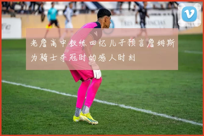 老詹高中教练回忆儿子预言詹姆斯为骑士夺冠时的感人时刻