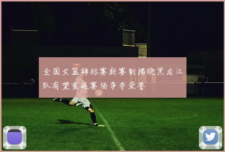 全国女篮锦标赛新赛制揭晓黑龙江队有望重返赛场争夺荣誉