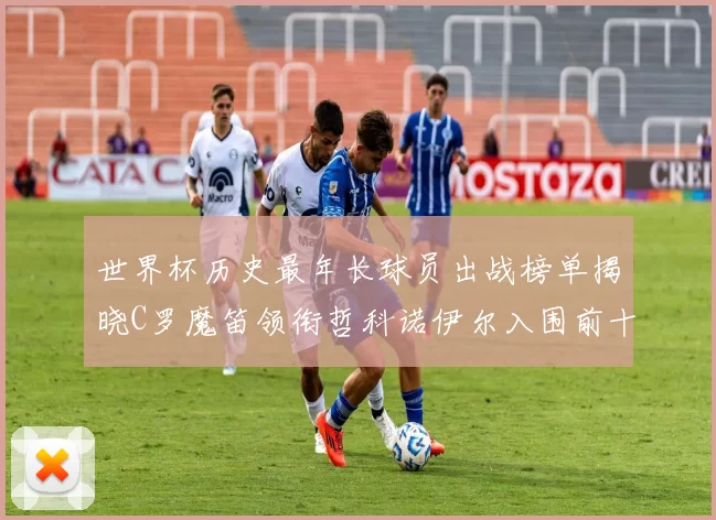 世界杯历史最年长球员出战榜单揭晓C罗魔笛领衔哲科诺伊尔入围前十