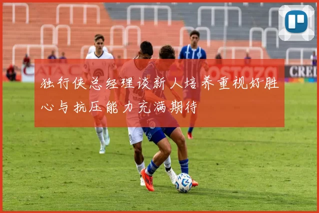 独行侠总经理谈新人培养重视好胜心与抗压能力充满期待