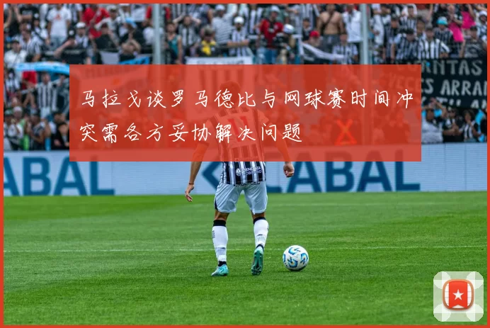 马拉戈谈罗马德比与网球赛时间冲突需各方妥协解决问题