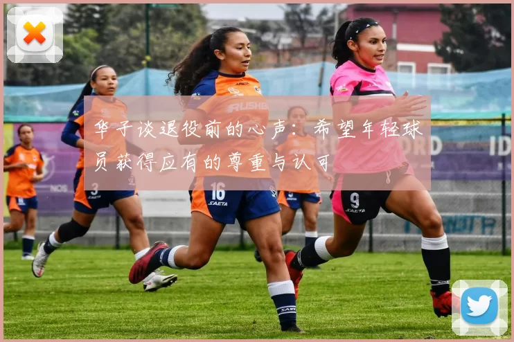 华子谈退役前的心声：希望年轻球员获得应有的尊重与认可