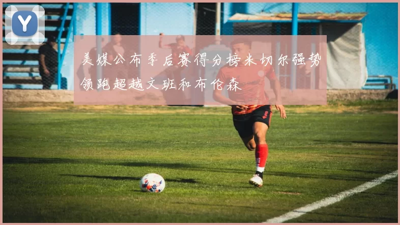 美媒公布季后赛得分榜米切尔强势领跑超越文班和布伦森