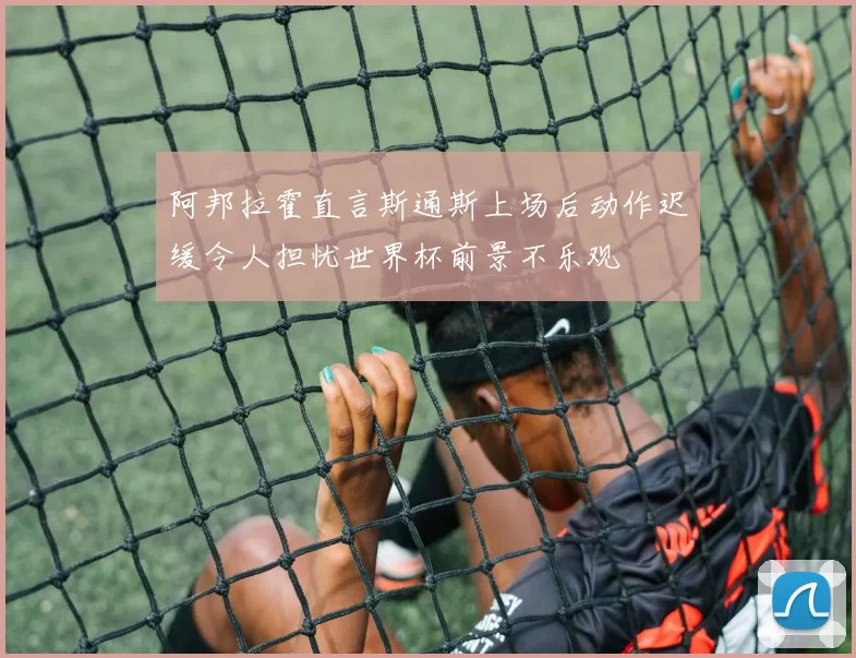 阿邦拉霍直言斯通斯上场后动作迟缓令人担忧世界杯前景不乐观