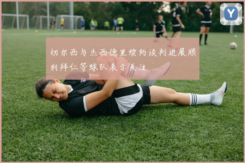 切尔西与杰西德里续约谈判进展顺利拜仁等球队表示关注