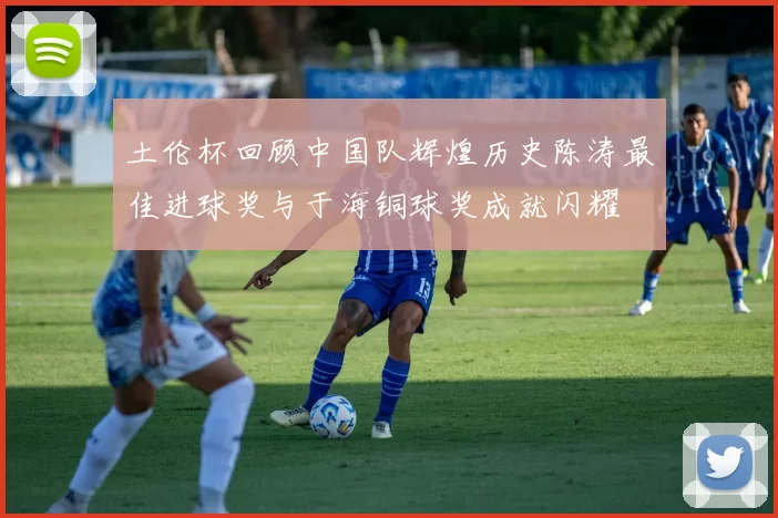 土伦杯回顾中国队辉煌历史陈涛最佳进球奖与于海铜球奖成就闪耀