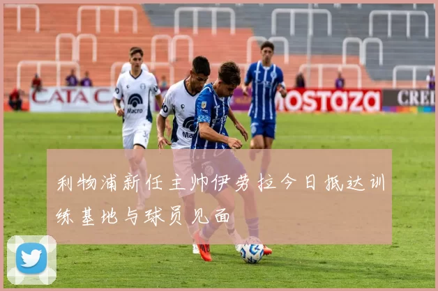 利物浦新任主帅伊劳拉今日抵达训练基地与球员见面