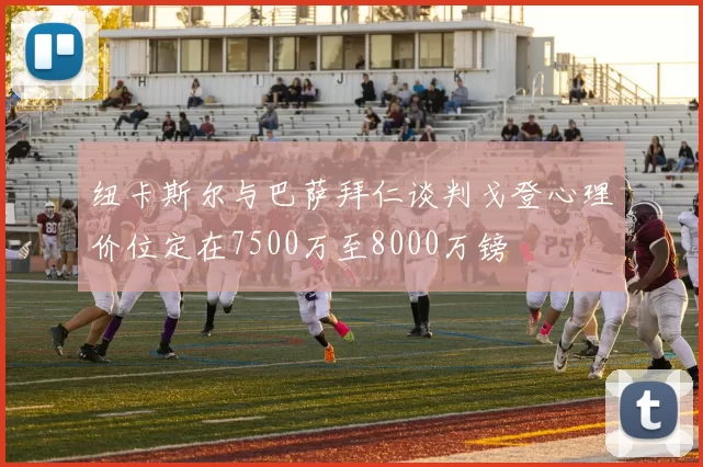 纽卡斯尔与巴萨拜仁谈判戈登心理价位定在7500万至8000万镑