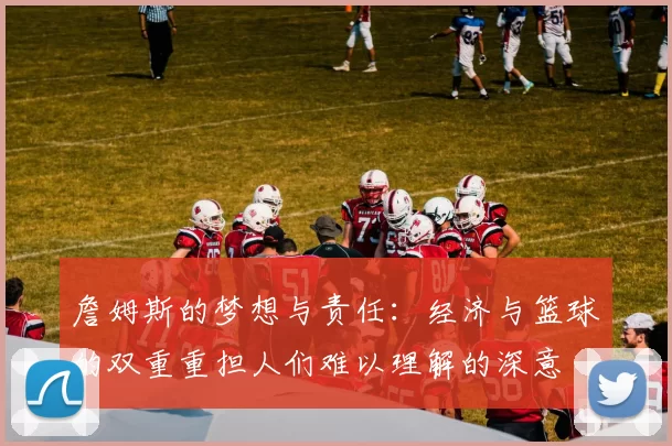 詹姆斯的梦想与责任：经济与篮球的双重重担人们难以理解的深意