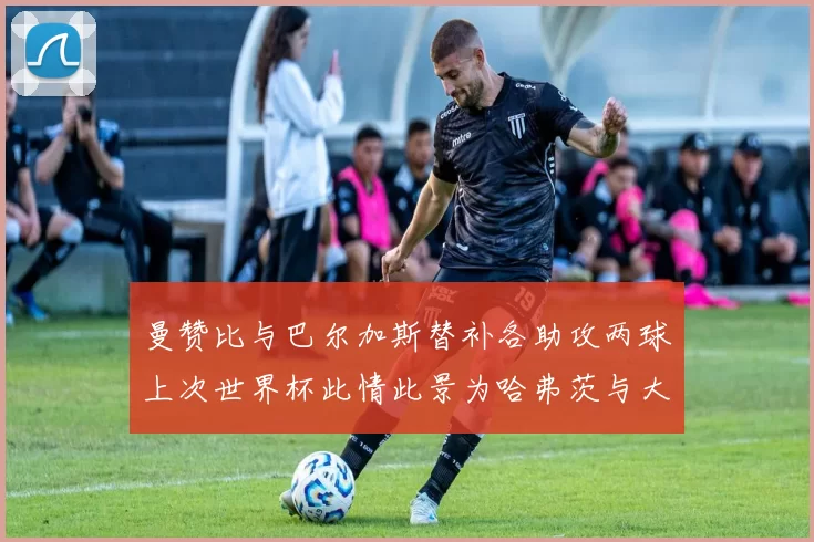 曼赞比与巴尔加斯替补各助攻两球上次世界杯此情此景为哈弗茨与大菲尔