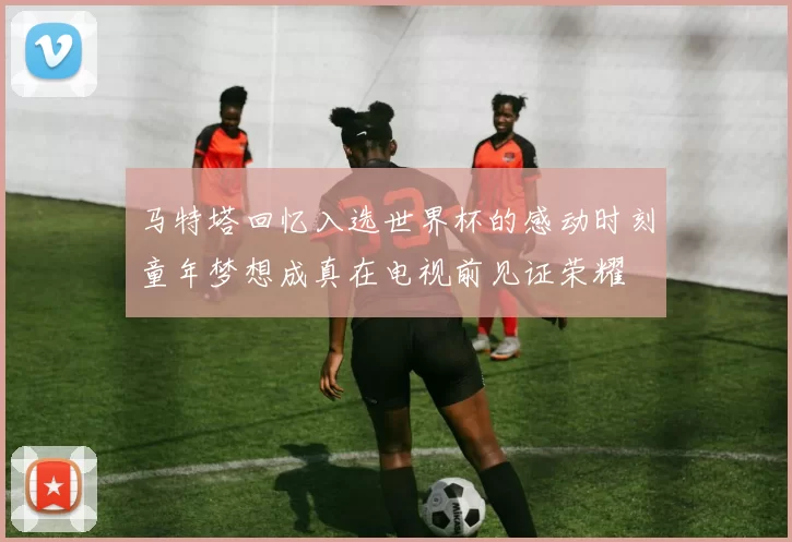 马特塔回忆入选世界杯的感动时刻童年梦想成真在电视前见证荣耀