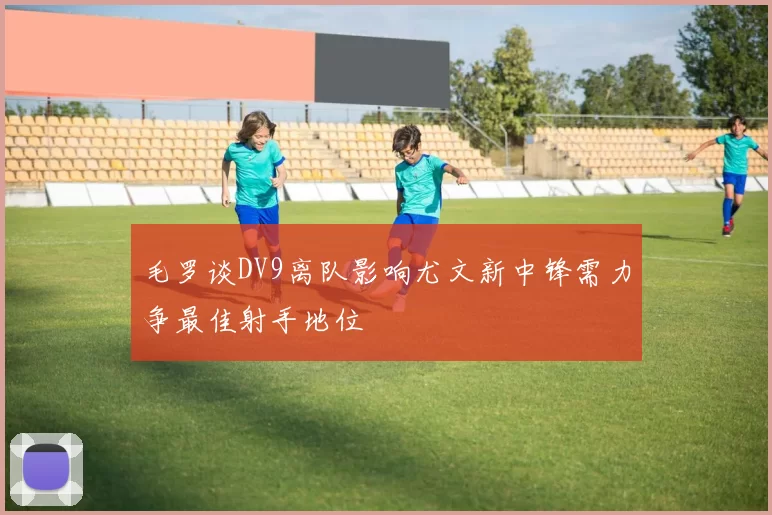 毛罗谈DV9离队影响尤文新中锋需力争最佳射手地位