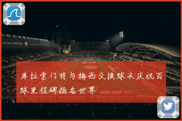 库拉索门将与梅西交换球衣庆祝百球里程碑扬名世界