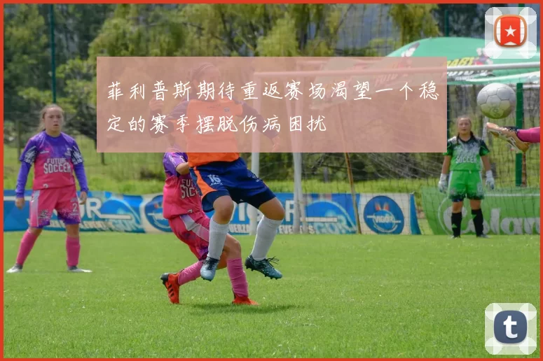 菲利普斯期待重返赛场渴望一个稳定的赛季摆脱伤病困扰