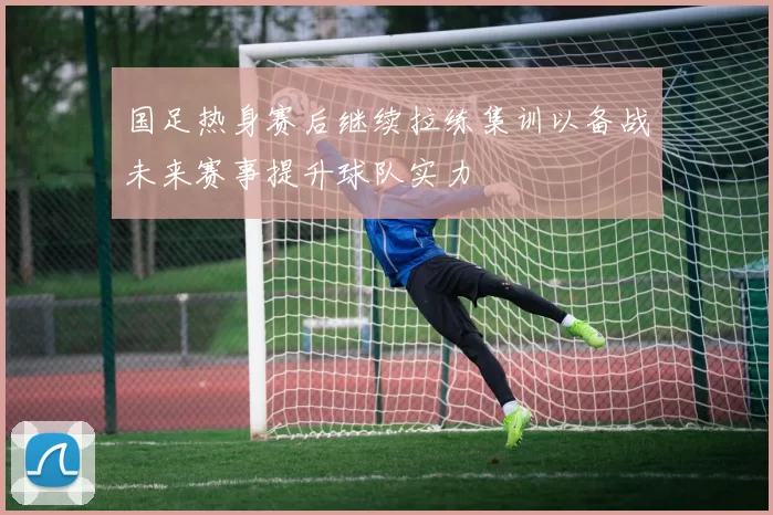 国足热身赛后继续拉练集训以备战未来赛事提升球队实力