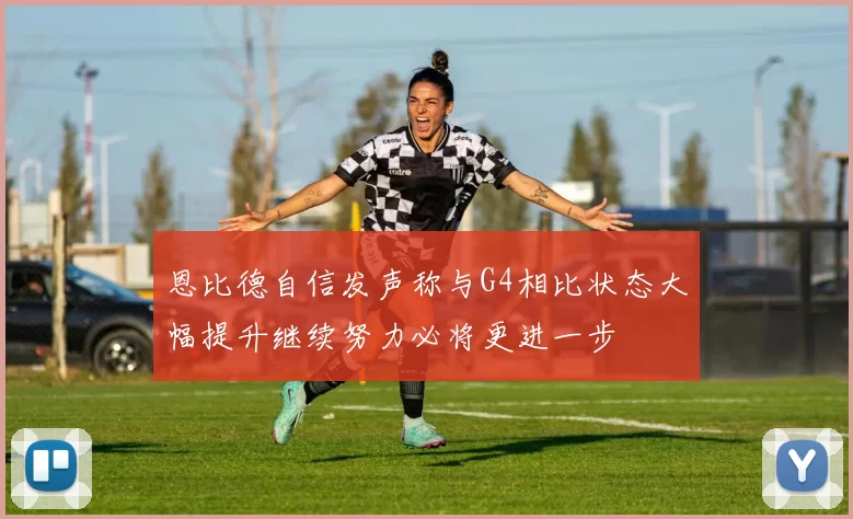 恩比德自信发声称与G4相比状态大幅提升继续努力必将更进一步