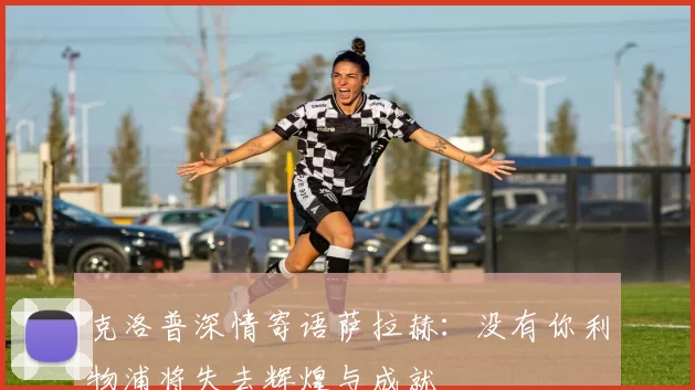 克洛普深情寄语萨拉赫：没有你利物浦将失去辉煌与成就