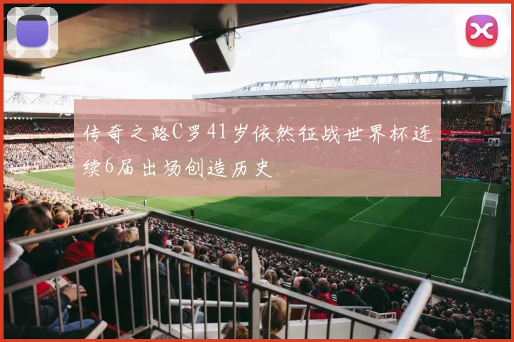 传奇之路C罗41岁依然征战世界杯连续6届出场创造历史