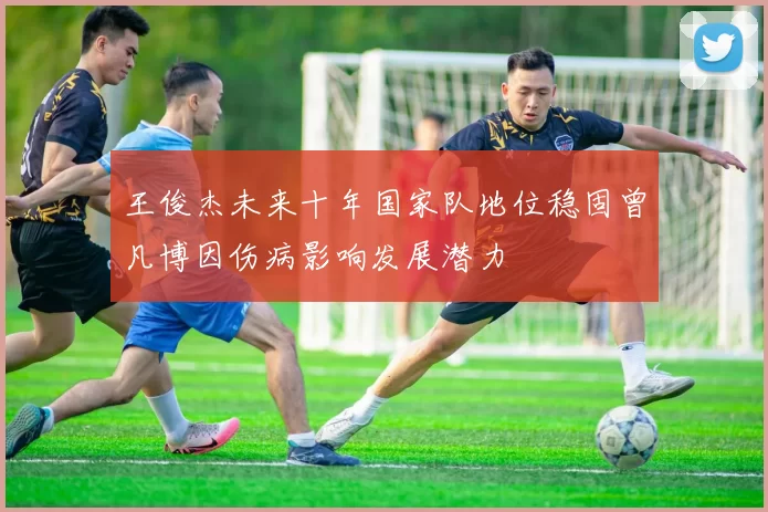 王俊杰未来十年国家队地位稳固曾凡博因伤病影响发展潜力